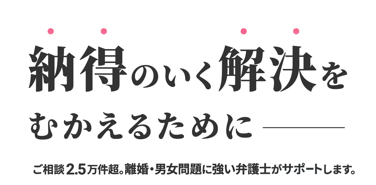 納得のいく解決をむかえるために 相談2.5万件超。離婚・男女問題に強い弁護士がサポートします。